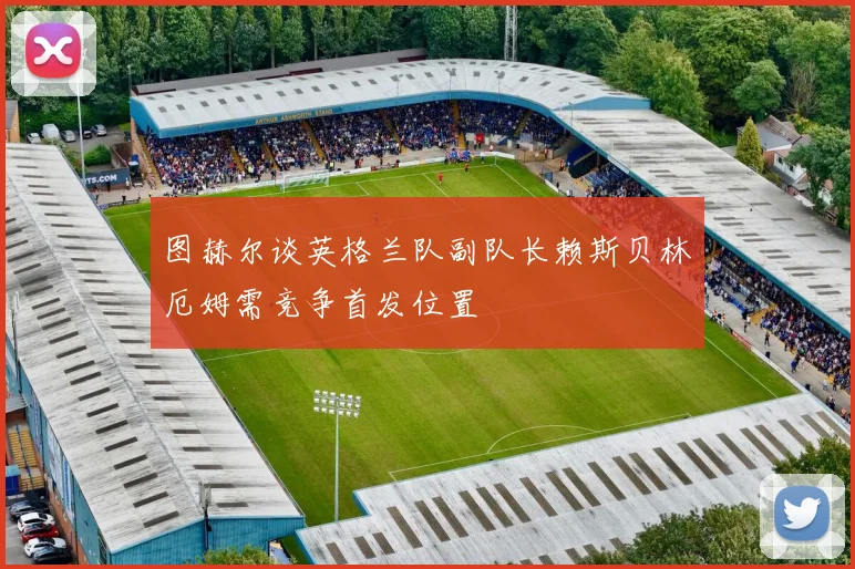 图赫尔谈英格兰队副队长赖斯贝林厄姆需竞争首发位置