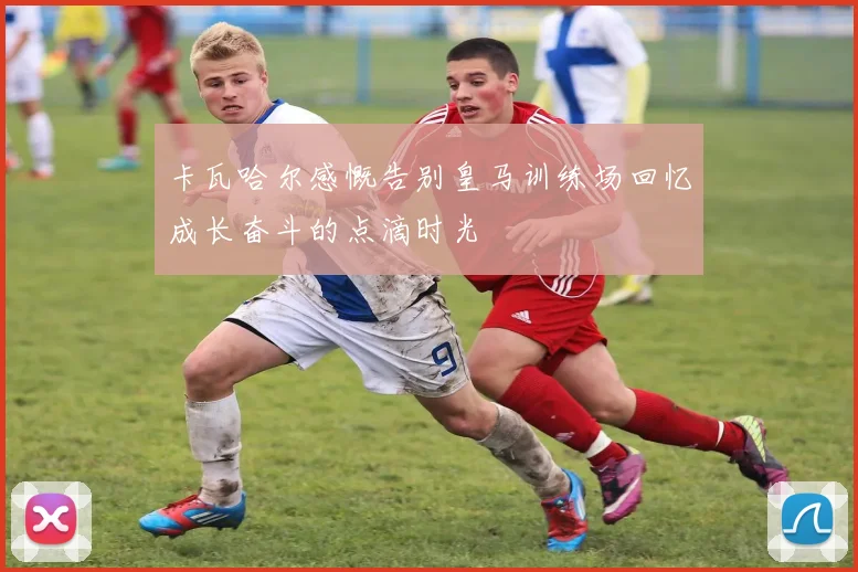 卡瓦哈尔感慨告别皇马训练场回忆成长奋斗的点滴时光