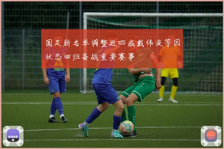 国足新名单调整近四成戴伟浚等因状态回归备战重要赛事