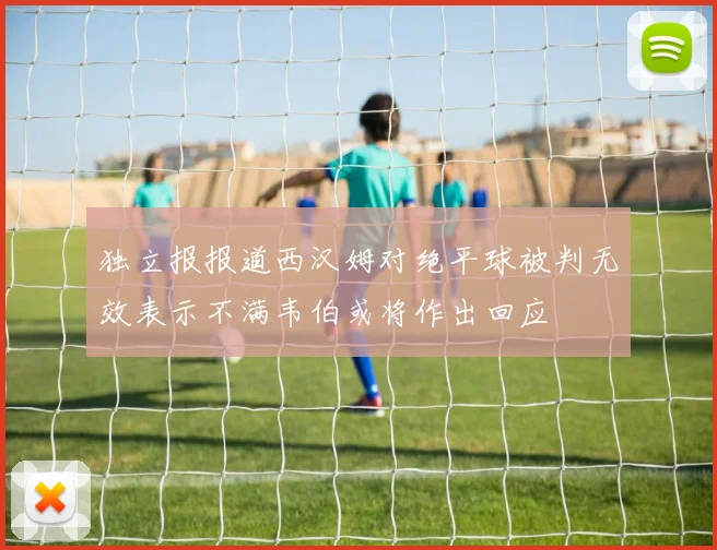 独立报报道西汉姆对绝平球被判无效表示不满韦伯或将作出回应