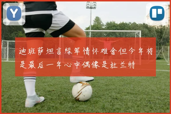 迪班萨坦言绿军情怀难舍但今年将是最后一年心中偶像是杜兰特