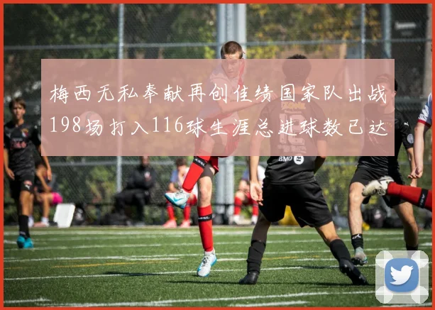 梅西无私奉献再创佳绩国家队出战198场打入116球生涯总进球数已达902球