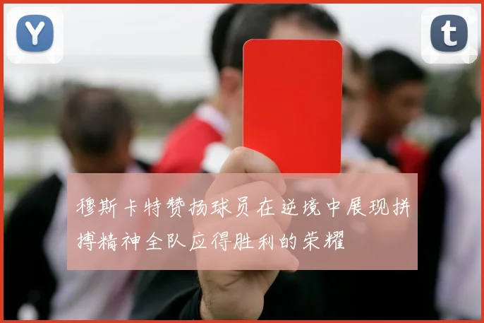 穆斯卡特赞扬球员在逆境中展现拼搏精神全队应得胜利的荣耀