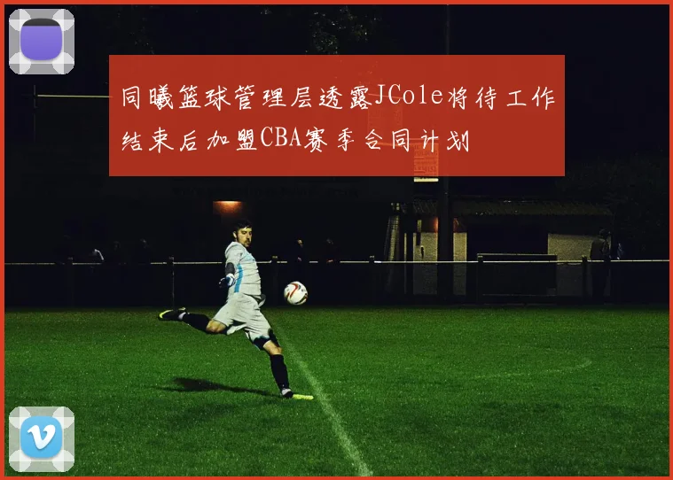 同曦篮球管理层透露JCole将待工作结束后加盟CBA赛季合同计划