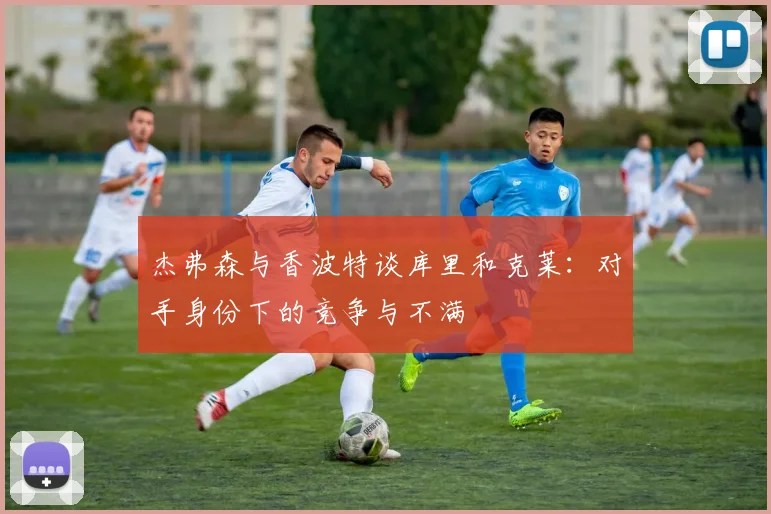 杰弗森与香波特谈库里和克莱：对手身份下的竞争与不满
