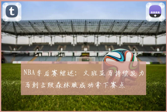 NBA季后赛综述：文班亚马持续发力马刺击败森林狼成功拿下赛点