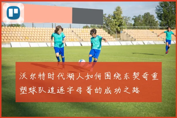 沃尔特时代湖人如何围绕东契奇重塑球队追逐字母哥的成功之路
