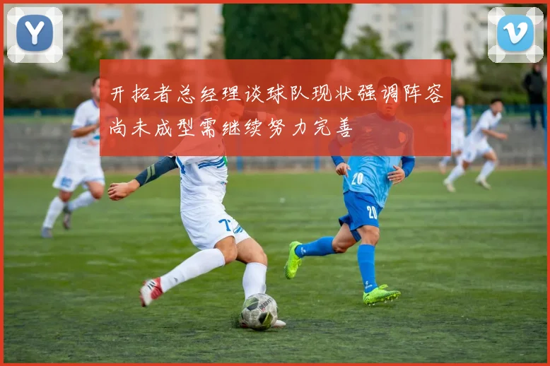 开拓者总经理谈球队现状强调阵容尚未成型需继续努力完善