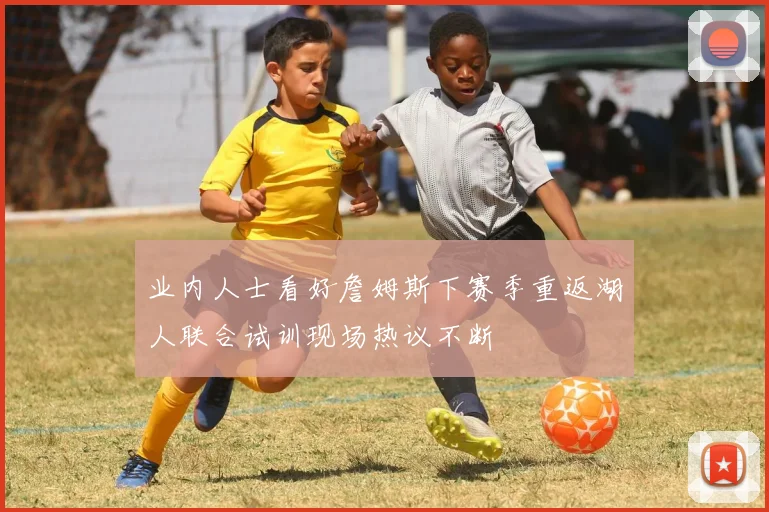 业内人士看好詹姆斯下赛季重返湖人联合试训现场热议不断