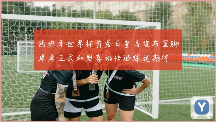 西班牙世界杯首秀日皇马宣布国脚库库正式加盟喜讯传递球迷期待