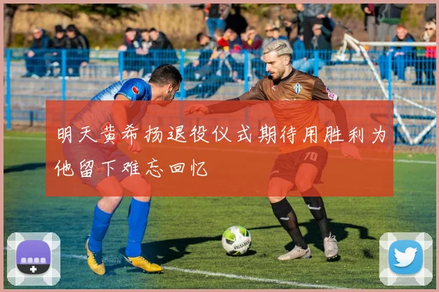 明天黄希扬退役仪式期待用胜利为他留下难忘回忆