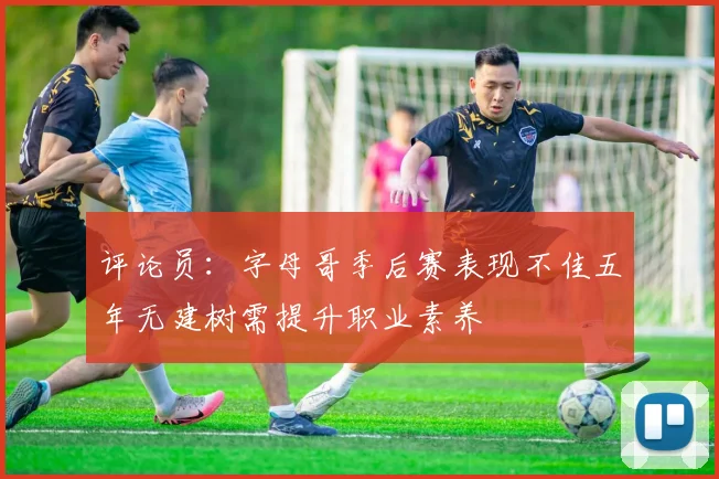评论员：字母哥季后赛表现不佳五年无建树需提升职业素养