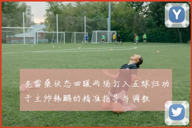 克雷桑状态回暖两场打入五球归功于主帅韩鹏的精准指导与调教