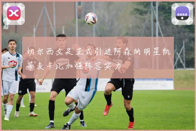 切尔西女足正式引进阿森纳明星凯蒂麦卡比加强阵容实力
