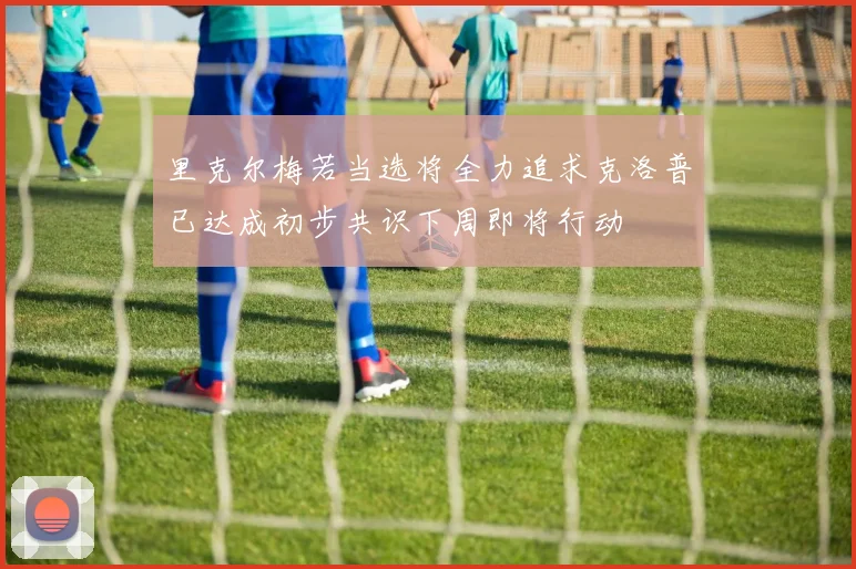 里克尔梅若当选将全力追求克洛普已达成初步共识下周即将行动