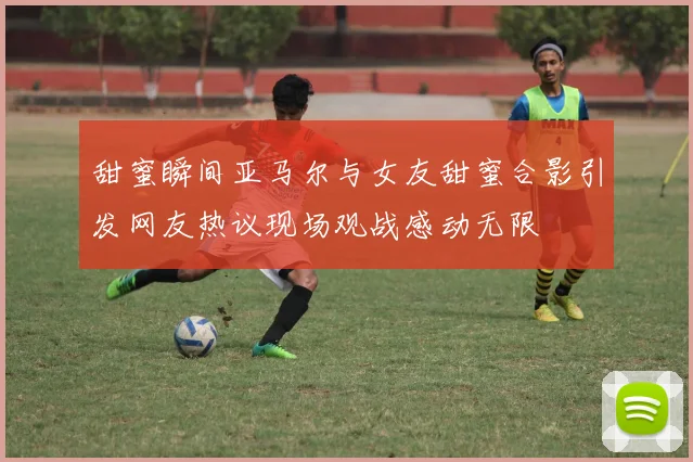 甜蜜瞬间亚马尔与女友甜蜜合影引发网友热议现场观战感动无限
