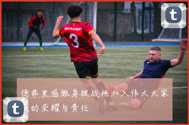德弗里感慨身披战袍加入伟大大家庭的荣耀与责任