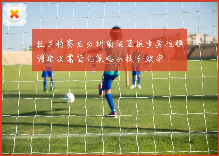 杜兰特赛后分析前场篮板重要性强调进攻需简化策略以提升效率