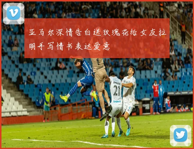 亚马尔深情告白送玫瑰花给女友拉明手写情书表达爱意